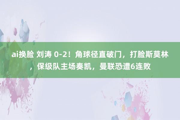 ai换脸 刘涛 0-2！角球径直破门，打脸斯莫林，保级队主场奏凯，曼联恐遭6连败