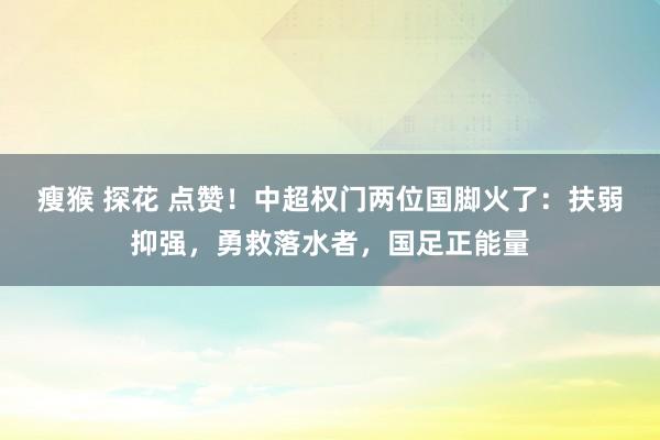 瘦猴 探花 点赞！中超权门两位国脚火了：扶弱抑强，勇救落水者，国足正能量