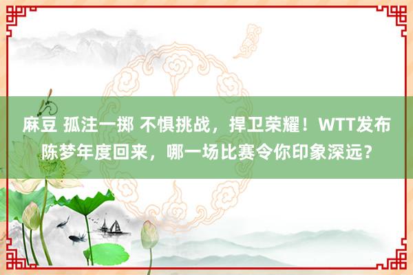 麻豆 孤注一掷 不惧挑战，捍卫荣耀！WTT发布陈梦年度回来，哪一场比赛令你印象深远？