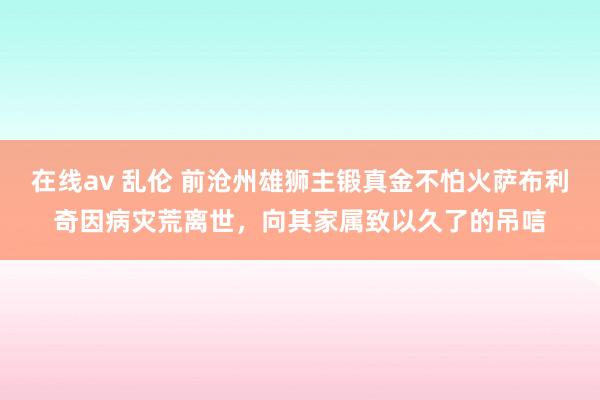 在线av 乱伦 前沧州雄狮主锻真金不怕火萨布利奇因病灾荒离世，向其家属致以久了的吊唁