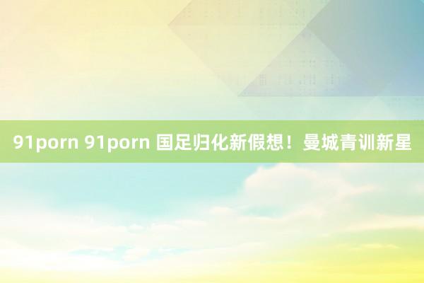 91porn 91porn 国足归化新假想！曼城青训新星