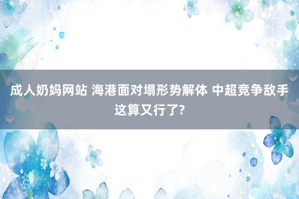 成人奶妈网站 海港面对塌形势解体 中超竞争敌手这算又行了?