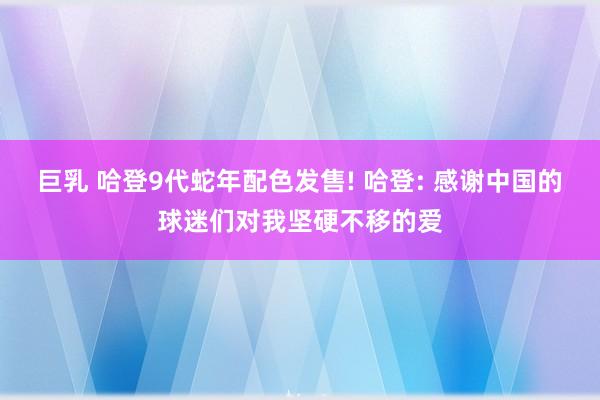 巨乳 哈登9代蛇年配色发售! 哈登: 感谢中国的球迷们对我坚硬不移的爱