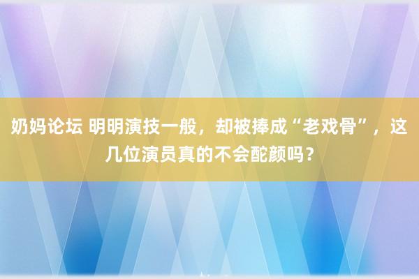 奶妈论坛 明明演技一般，却被捧成“老戏骨”，这几位演员真的不会酡颜吗？