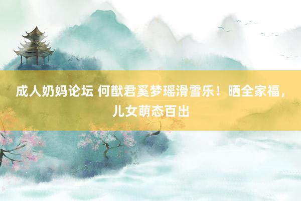 成人奶妈论坛 何猷君奚梦瑶滑雪乐！晒全家福，儿女萌态百出