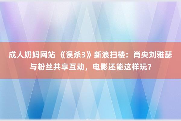 成人奶妈网站 《误杀3》新浪扫楼：肖央刘雅瑟与粉丝共享互动，电影还能这样玩？