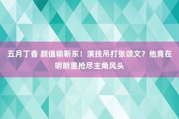 五月丁香 颜值输靳东！演技吊打张颂文？他竟在明朗里抢尽主角风头