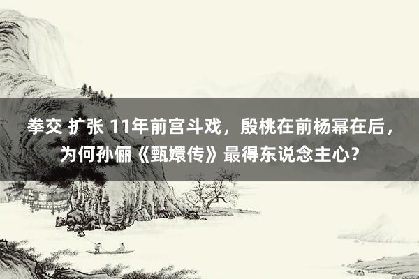 拳交 扩张 11年前宫斗戏，殷桃在前杨幂在后，为何孙俪《甄嬛传》最得东说念主心？