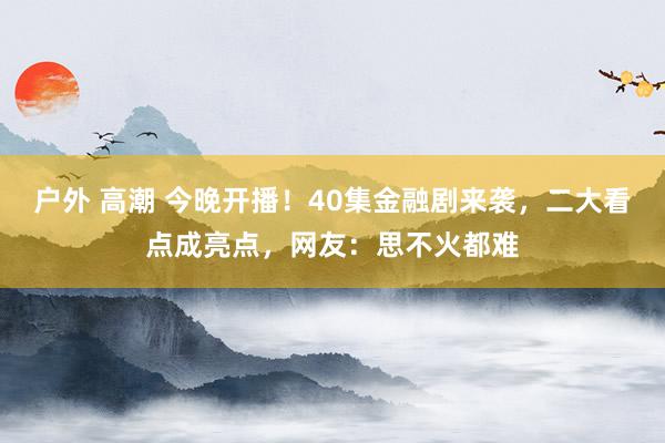 户外 高潮 今晚开播！40集金融剧来袭，二大看点成亮点，网友：思不火都难