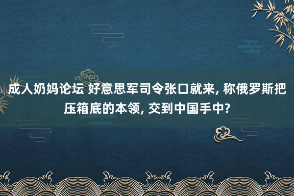 成人奶妈论坛 好意思军司令张口就来， 称俄罗斯把压箱底的本领， 交到中国手中?