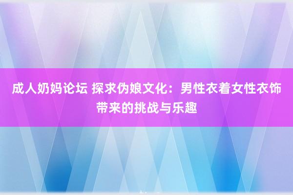 成人奶妈论坛 探求伪娘文化：男性衣着女性衣饰带来的挑战与乐趣