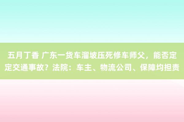 五月丁香 广东一货车溜坡压死修车师父，能否定定交通事故？法院：车主、物流公司、保障均担责