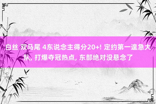 白丝 双马尾 4东说念主得分20+! 定约第一遑急大队， 打爆夺冠热点， 东部绝对没悬念了