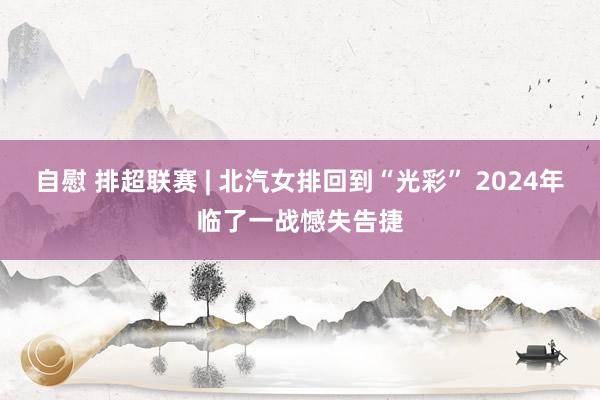 自慰 排超联赛 | 北汽女排回到“光彩” 2024年临了一战憾失告捷