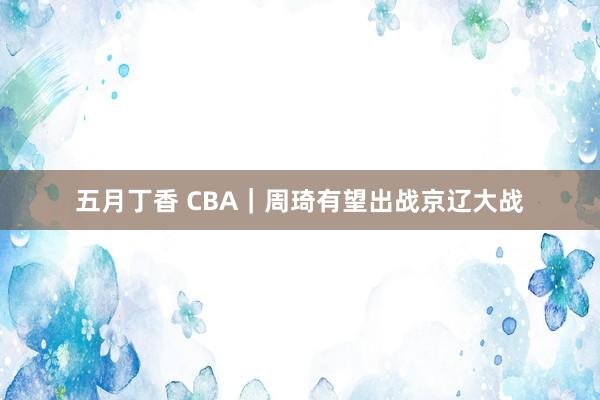 五月丁香 CBA｜周琦有望出战京辽大战