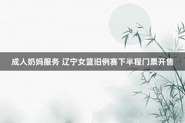 成人奶妈服务 辽宁女篮旧例赛下半程门票开售