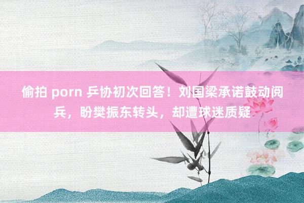 偷拍 porn 乒协初次回答！刘国梁承诺鼓动阅兵，盼樊振东转头，却遭球迷质疑