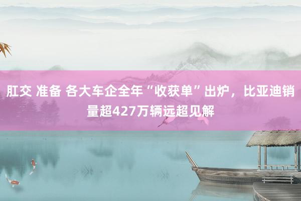 肛交 准备 各大车企全年“收获单”出炉，比亚迪销量超427万辆远超见解