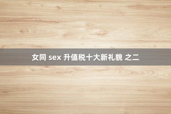 女同 sex 升值税十大新礼貌 之二