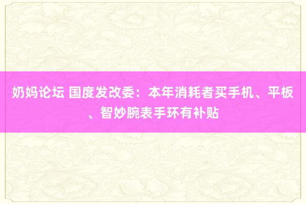 奶妈论坛 国度发改委：本年消耗者买手机、平板、智妙腕表手环有补贴