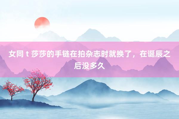 女同 t 莎莎的手链在拍杂志时就换了，在诞辰之后没多久