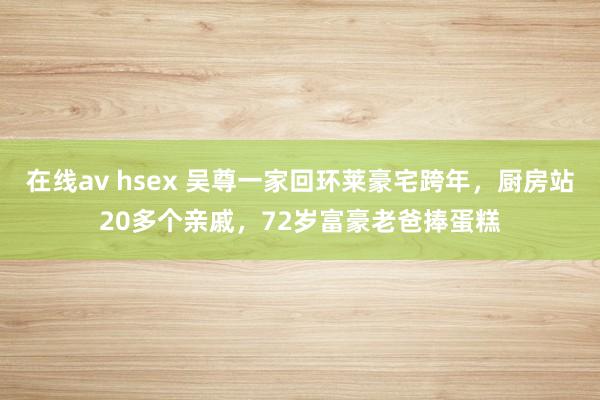 在线av hsex 吴尊一家回环莱豪宅跨年，厨房站20多个亲戚，72岁富豪老爸捧蛋糕