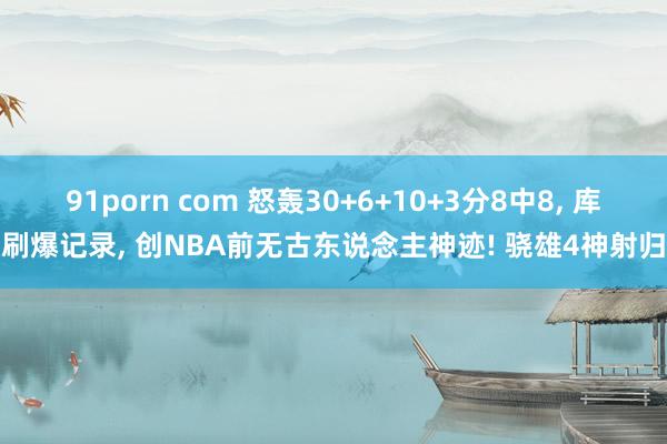 91porn com 怒轰30+6+10+3分8中8， 库里刷爆记录， 创NBA前无古东说念主神迹! 骁雄4神射归位