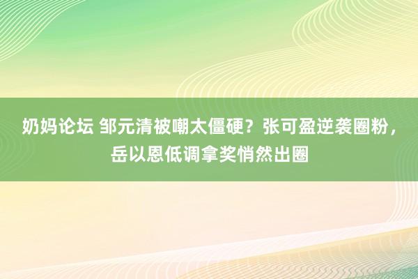 奶妈论坛 邹元清被嘲太僵硬？张可盈逆袭圈粉，岳以恩低调拿奖悄然出圈