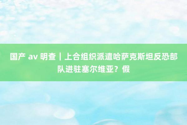 国产 av 明查｜上合组织派遣哈萨克斯坦反恐部队进驻塞尔维亚？假