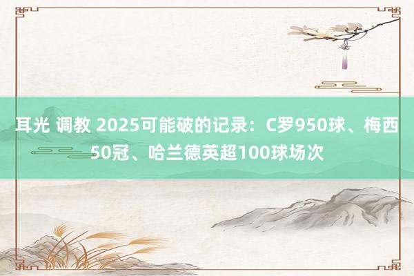 耳光 调教 2025可能破的记录：C罗950球、梅西50冠、哈兰德英超100球场次