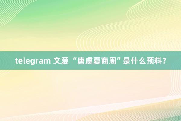 telegram 文爱 “唐虞夏商周”是什么预料？