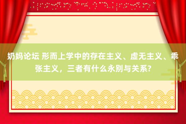 奶妈论坛 形而上学中的存在主义、虚无主义、乖张主义，三者有什么永别与关系?