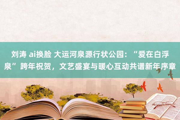 刘涛 ai换脸 大运河泉源行状公园：“爱在白浮泉” 跨年祝贺，文艺盛宴与暖心互动共谱新年序章