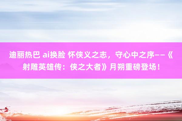 迪丽热巴 ai换脸 怀侠义之志，守心中之序——《射雕英雄传：侠之大者》月朔重磅登场！