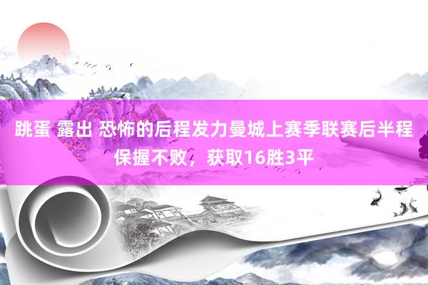 跳蛋 露出 恐怖的后程发力曼城上赛季联赛后半程保握不败，获取16胜3平