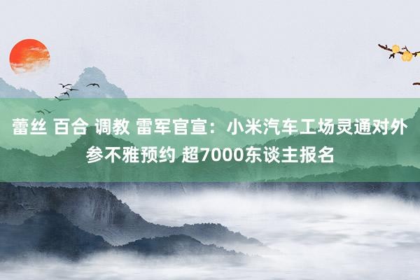 蕾丝 百合 调教 雷军官宣：小米汽车工场灵通对外参不雅预约 超7000东谈主报名