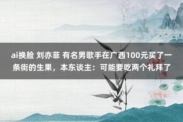 ai换脸 刘亦菲 有名男歌手在广西100元买了一条街的生果，本东谈主：可能要吃两个礼拜了