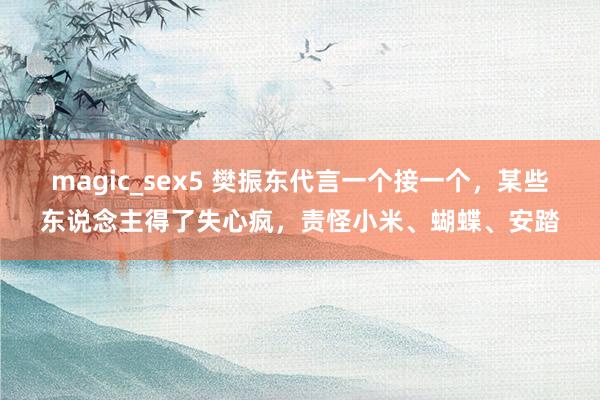 magic_sex5 樊振东代言一个接一个，某些东说念主得了失心疯，责怪小米、蝴蝶、安踏