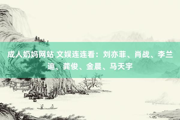 成人奶妈网站 文娱连连看：刘亦菲、肖战、李兰迪、龚俊、金晨、马天宇