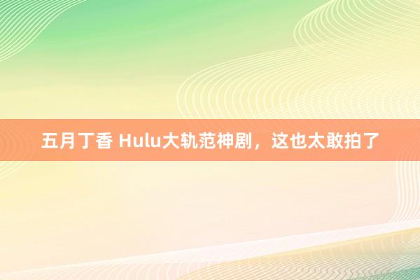 五月丁香 Hulu大轨范神剧，这也太敢拍了