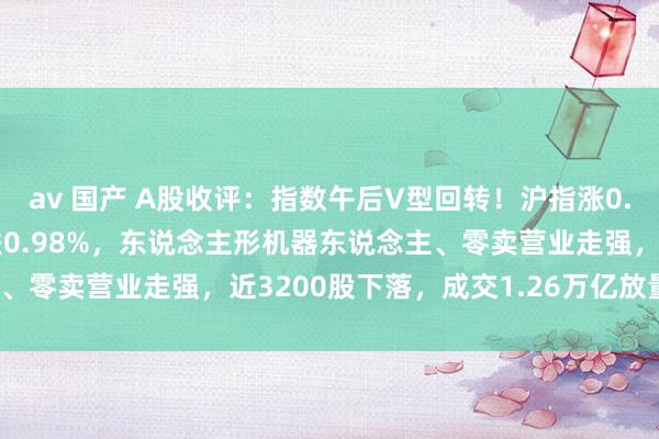 av 国产 A股收评：指数午后V型回转！沪指涨0.02%创指一度跌3%收跌0.98%，东说念主形机器东说念主、零卖营业走强，近3200股下落，成交1.26万亿放量1978亿