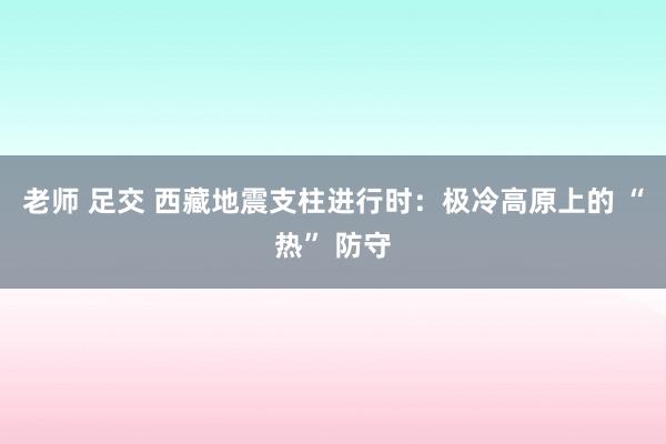 老师 足交 西藏地震支柱进行时：极冷高原上的 “热” 防守