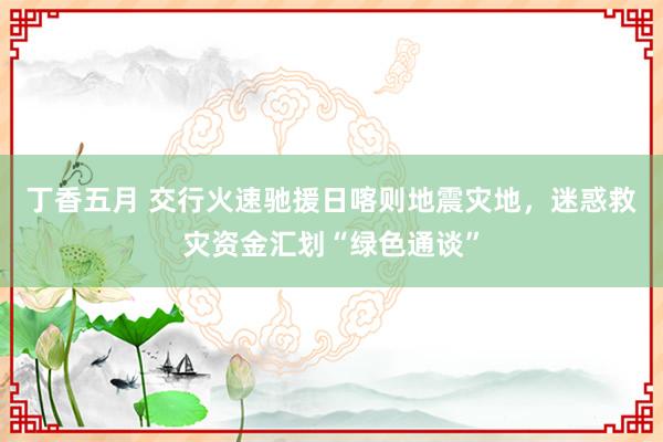 丁香五月 交行火速驰援日喀则地震灾地，迷惑救灾资金汇划“绿色通谈”