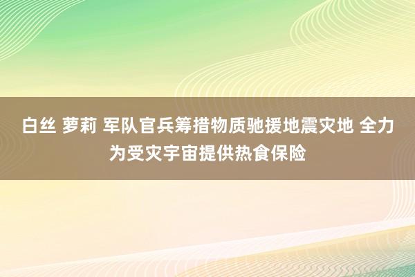 白丝 萝莉 军队官兵筹措物质驰援地震灾地 全力为受灾宇宙提供热食保险