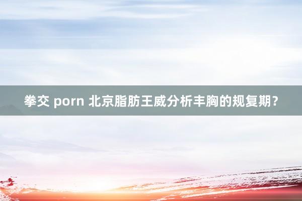 拳交 porn 北京脂肪王威分析丰胸的规复期？