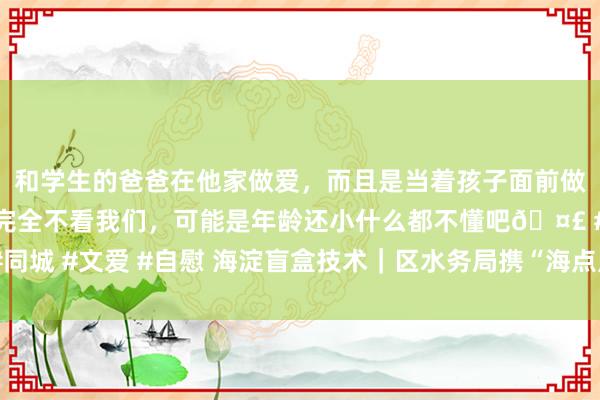 和学生的爸爸在他家做爱，而且是当着孩子面前做爱，太刺激了，孩子完全不看我们，可能是年龄还小什么都不懂吧🤣 #同城 #文爱 #自慰 海淀盲盒技术｜区水务局携“海点点”，带你看海淀水环境