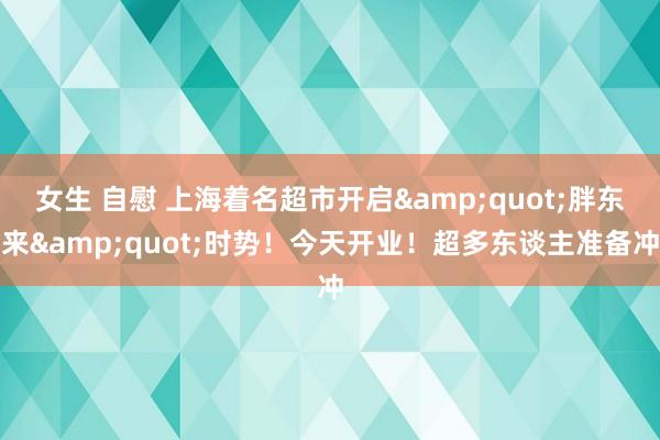 女生 自慰 上海着名超市开启&quot;胖东来&quot;时势！今天开业！超多东谈主准备冲