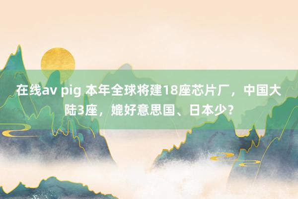 在线av pig 本年全球将建18座芯片厂，中国大陆3座，媲好意思国、日本少？