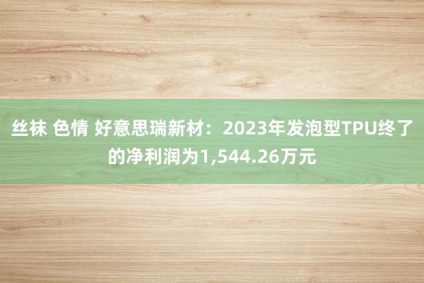 丝袜 色情 好意思瑞新材：2023年发泡型TPU终了的净利润为1，544.26万元