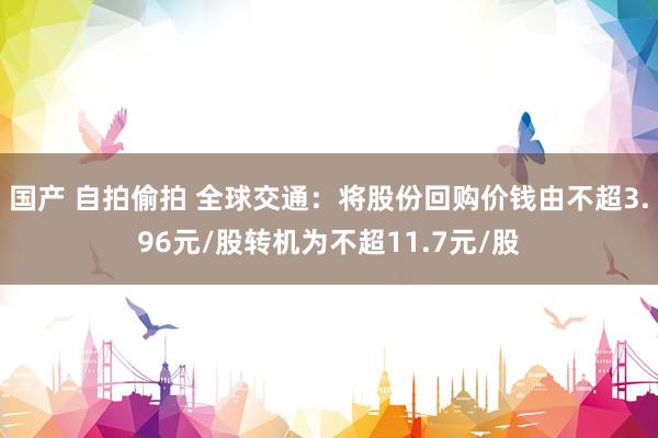 国产 自拍偷拍 全球交通：将股份回购价钱由不超3.96元/股转机为不超11.7元/股